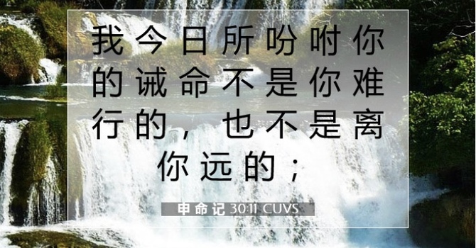 我 今 日 所 吩 咐 你 的 诫 命 不 是 你 难 行 的 ， 也 不 是 离 你 远 的。