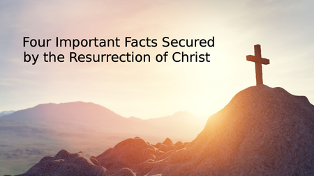 Four Important Facts Secured by the Resurrection of Christ
