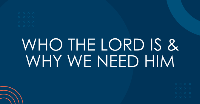 Who the Lord is and Why We Need Him