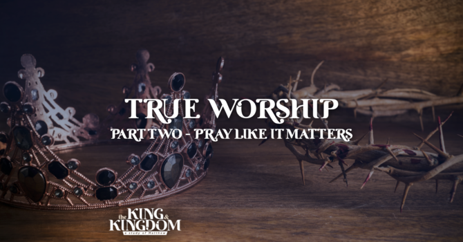True Worship | Part 2: Pray Like It Matters