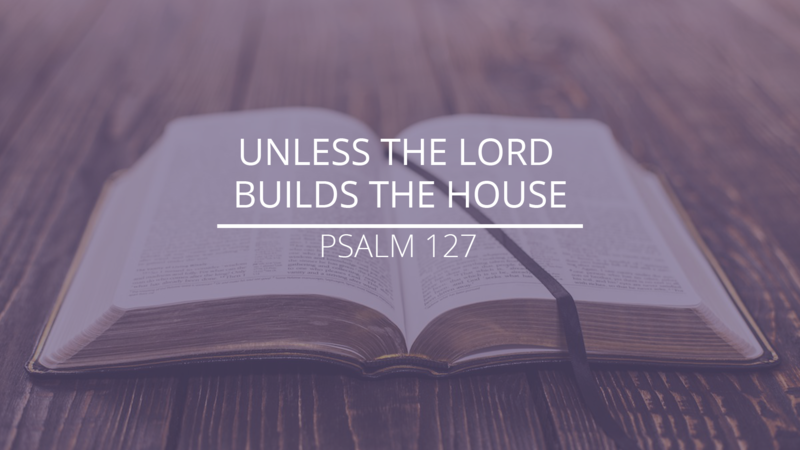 Psalm 127 - "Unless the Lord Builds the House"