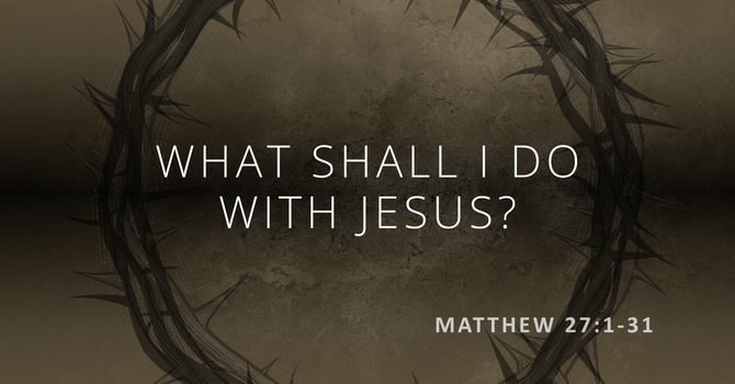 Matthew 27:1-31 - What shall I do with Jesus?